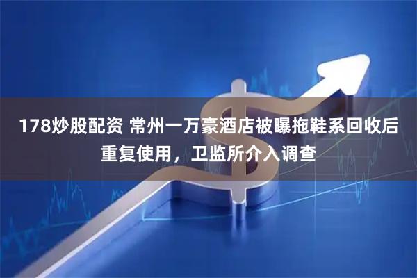 178炒股配资 常州一万豪酒店被曝拖鞋系回收后重复使用，卫监所介入调查
