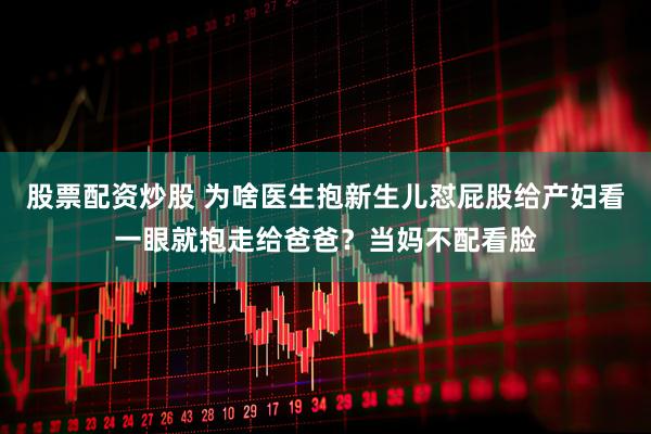 股票配资炒股 为啥医生抱新生儿怼屁股给产妇看一眼就抱走给爸爸？当妈不配看脸