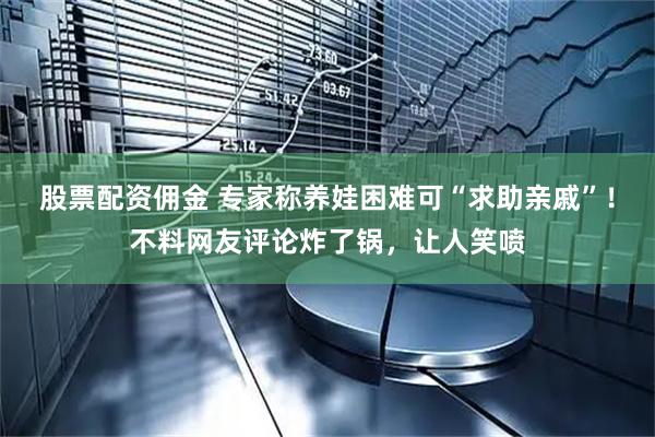 股票配资佣金 专家称养娃困难可“求助亲戚”！不料网友评论炸了锅，让人笑喷
