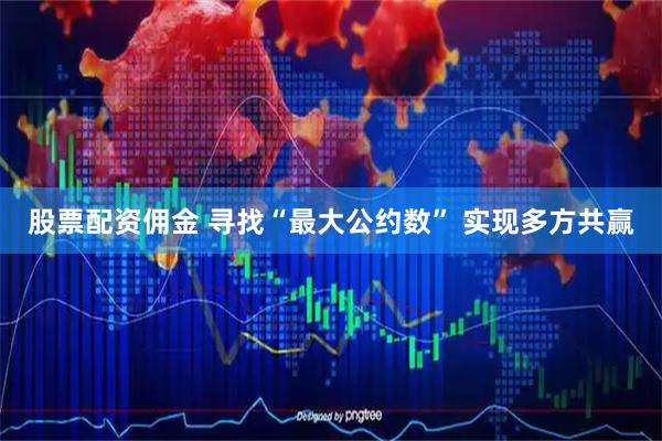 股票配资佣金 寻找“最大公约数” 实现多方共赢