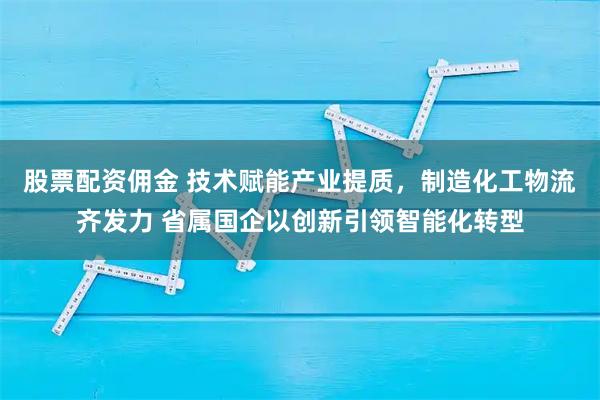 股票配资佣金 技术赋能产业提质，制造化工物流齐发力 省属国企以创新引领智能化转型