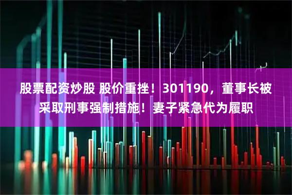 股票配资炒股 股价重挫！301190，董事长被采取刑事强制措施！妻子紧急代为履职