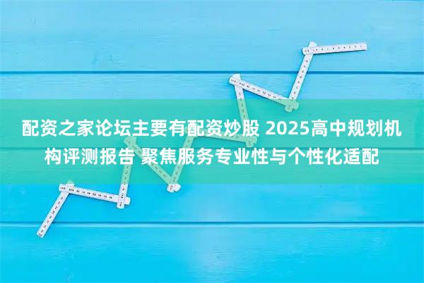 配资之家论坛主要有配资炒股 2025高中规划机构评测报告 聚焦服务专业性与个性化适配