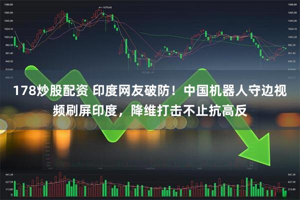 178炒股配资 印度网友破防！中国机器人守边视频刷屏印度，降维打击不止抗高反