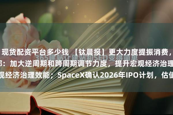 现货配资平台多少钱 【钛晨报】更大力度提振消费，三部门最新发声；财政部：加大逆周期和跨周期调节力度，提升宏观经济治理效能；SpaceX确认2026年IPO计划，估值半年翻倍...