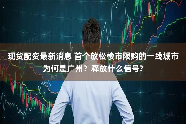 现货配资最新消息 首个放松楼市限购的一线城市为何是广州？释放什么信号?