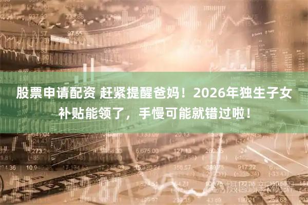股票申请配资 赶紧提醒爸妈！2026年独生子女补贴能领了，手慢可能就错过啦！