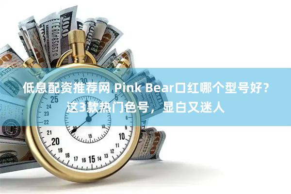 低息配资推荐网 Pink Bear口红哪个型号好？这3款热门色号，显白又迷人
