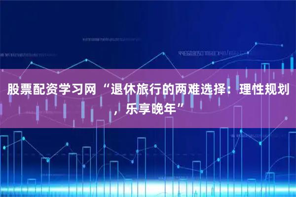 股票配资学习网 “退休旅行的两难选择：理性规划，乐享晚年”