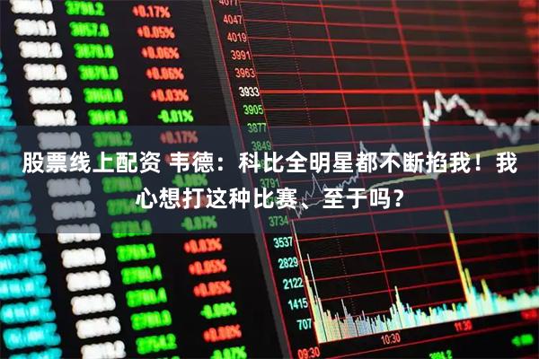 股票线上配资 韦德：科比全明星都不断掐我！我心想打这种比赛、至于吗？