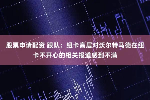 股票申请配资 跟队：纽卡高层对沃尔特马德在纽卡不开心的相关报道感到不满