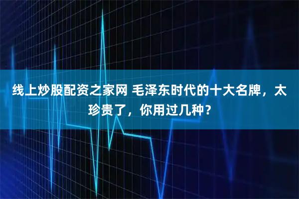 线上炒股配资之家网 毛泽东时代的十大名牌,太珍贵了,你用过几种?