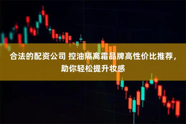合法的配资公司 控油隔离霜品牌高性价比推荐，助你轻松提升妆感