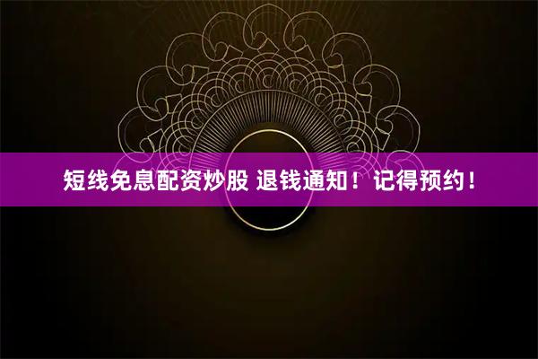 短线免息配资炒股 退钱通知！记得预约！