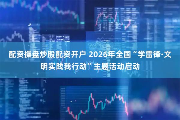 配资操盘炒股配资开户 2026年全国“学雷锋·文明实践我行动”主题活动启动