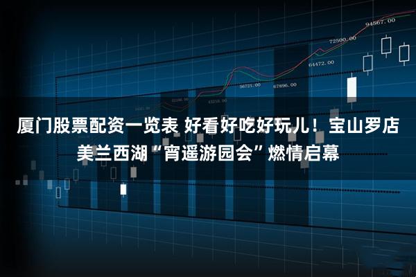厦门股票配资一览表 好看好吃好玩儿！宝山罗店美兰西湖“宵遥游园会”燃情启幕