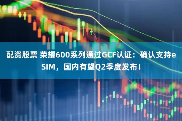 配资股票 荣耀600系列通过GCF认证：确认支持eSIM，国内有望Q2季度发布！