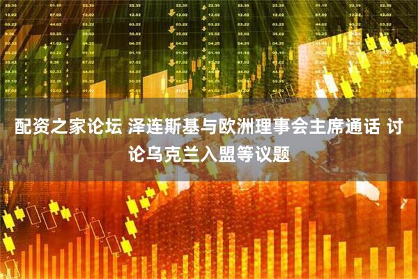 配资之家论坛 泽连斯基与欧洲理事会主席通话 讨论乌克兰入盟等议题