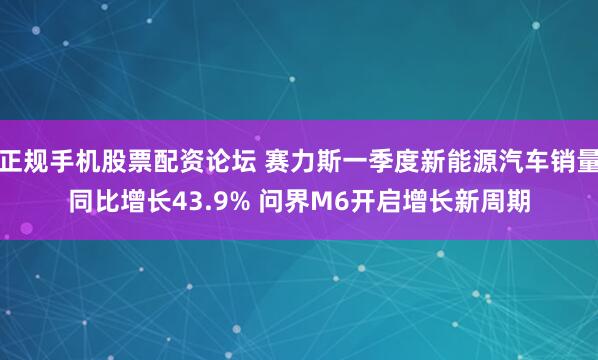 正规手机股票配资论坛 赛力斯一季度新能源汽车销量同比增长43.9% 问界M6开启增长新周期