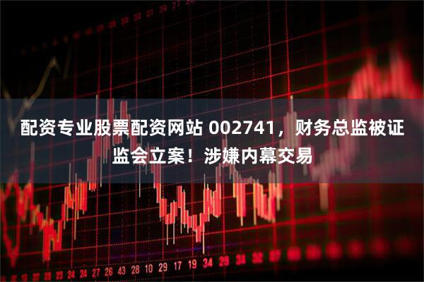 配资专业股票配资网站 002741，财务总监被证监会立案！涉嫌内幕交易