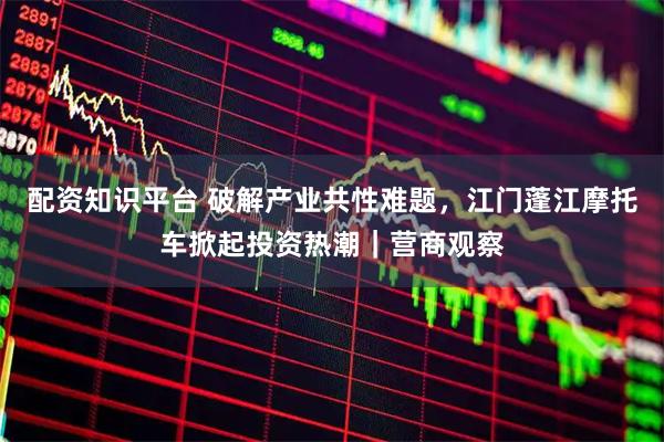 配资知识平台 破解产业共性难题，江门蓬江摩托车掀起投资热潮｜营商观察